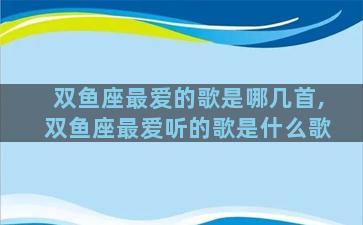 双鱼座最爱的歌是哪几首,双鱼座最爱听的歌是什么歌
