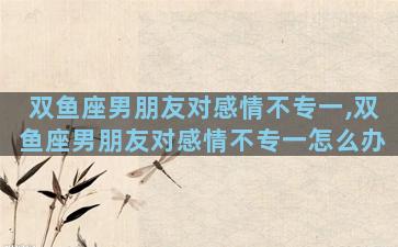 双鱼座男朋友对感情不专一,双鱼座男朋友对感情不专一怎么办