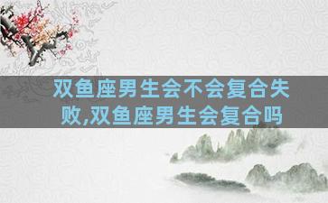 双鱼座男生会不会复合失败,双鱼座男生会复合吗
