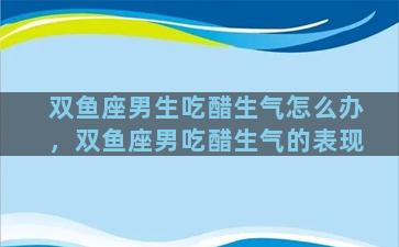 双鱼座男生吃醋生气怎么办，双鱼座男吃醋生气的表现