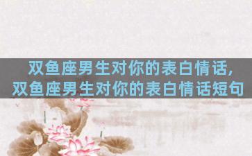 双鱼座男生对你的表白情话,双鱼座男生对你的表白情话短句