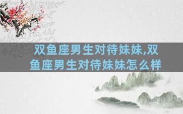 双鱼座男生对待妹妹,双鱼座男生对待妹妹怎么样