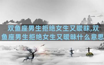 双鱼座男生拒绝女生又暧昧,双鱼座男生拒绝女生又暧昧什么意思