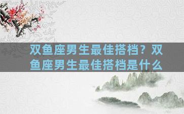 双鱼座男生最佳搭档？双鱼座男生最佳搭档是什么