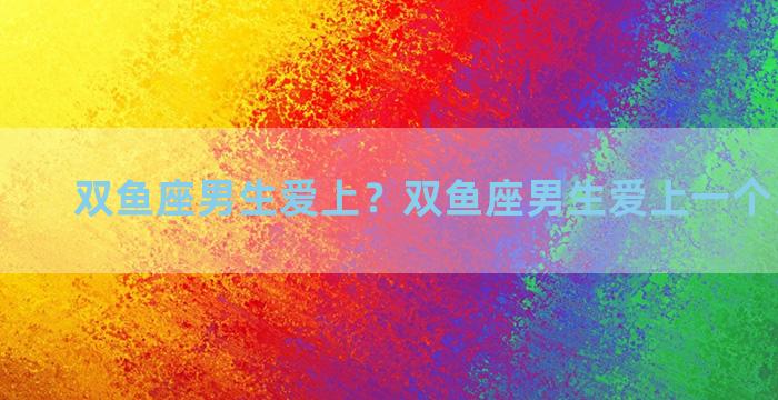 双鱼座男生爱上？双鱼座男生爱上一个人的表现