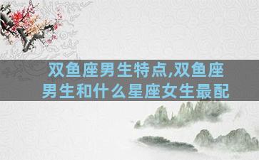 双鱼座男生特点,双鱼座男生和什么星座女生最配