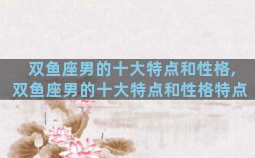 双鱼座男的十大特点和性格,双鱼座男的十大特点和性格特点