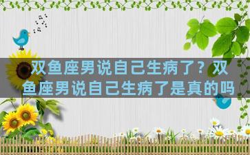 双鱼座男说自己生病了？双鱼座男说自己生病了是真的吗