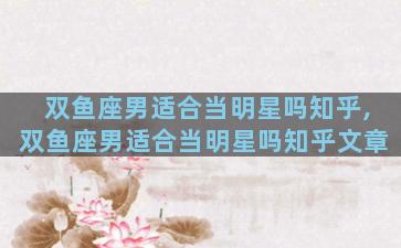 双鱼座男适合当明星吗知乎,双鱼座男适合当明星吗知乎文章