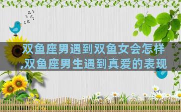 双鱼座男遇到双鱼女会怎样,双鱼座男生遇到真爱的表现