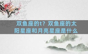 双鱼座的t？双鱼座的太阳星座和月亮星座是什么