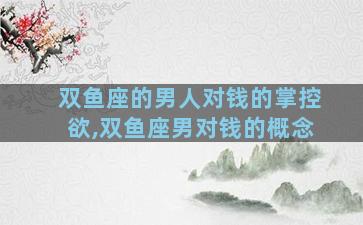 双鱼座的男人对钱的掌控欲,双鱼座男对钱的概念