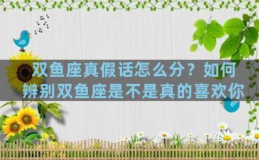 双鱼座真假话怎么分？如何辨别双鱼座是不是真的喜欢你