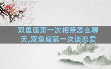 双鱼座第一次相亲怎么聊天,双鱼座第一次谈恋爱