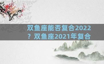 双鱼座能否复合2022？双鱼座2021年复合