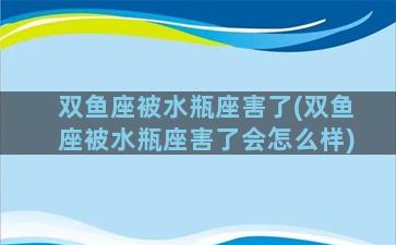 双鱼座被水瓶座害了(双鱼座被水瓶座害了会怎么样)