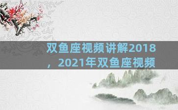 双鱼座视频讲解2018，2021年双鱼座视频