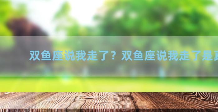 双鱼座说我走了？双鱼座说我走了是真的吗