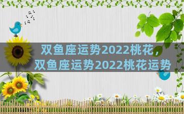 双鱼座运势2022桃花，双鱼座运势2022桃花运势