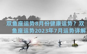 双鱼座运势8月份健康运势？双鱼座运势2023年7月运势详解