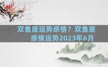 双鱼座运势感情？双鱼座感情运势2023年6月