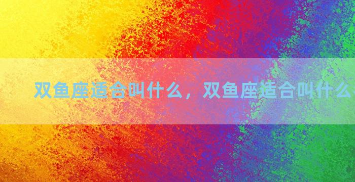 双鱼座适合叫什么，双鱼座适合叫什么名字女生