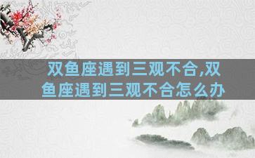 双鱼座遇到三观不合,双鱼座遇到三观不合怎么办