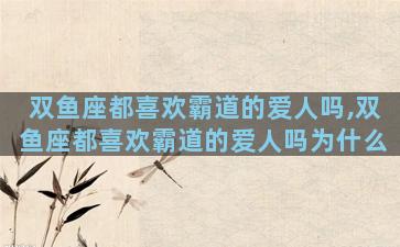 双鱼座都喜欢霸道的爱人吗,双鱼座都喜欢霸道的爱人吗为什么