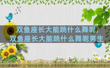 双鱼座长大能跳什么舞呢,双鱼座长大能跳什么舞呢男生