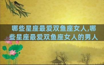 哪些星座最爱双鱼座女人,哪些星座最爱双鱼座女人的男人