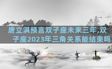 唐立淇预言双子座未来三年,双子座2023年三角关系能结束吗