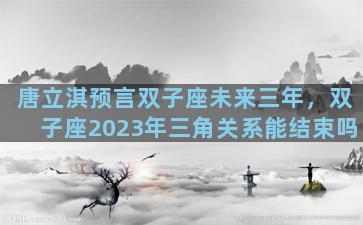 唐立淇预言双子座未来三年，双子座2023年三角关系能结束吗
