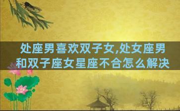 处座男喜欢双子女,处女座男和双子座女星座不合怎么解决