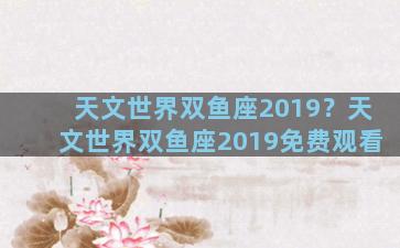 天文世界双鱼座2019？天文世界双鱼座2019免费观看