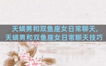 天蝎男和双鱼座女日常聊天,天蝎男和双鱼座女日常聊天技巧
