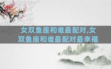 女双鱼座和谁最配对,女双鱼座和谁最配对最幸福