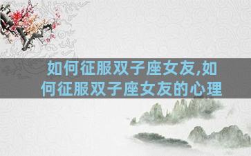 如何征服双子座女友,如何征服双子座女友的心理