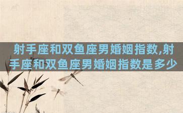 射手座和双鱼座男婚姻指数,射手座和双鱼座男婚姻指数是多少