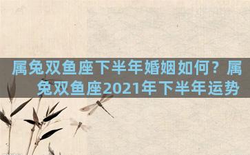 属兔双鱼座下半年婚姻如何？属兔双鱼座2021年下半年运势