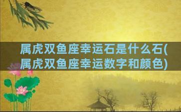 属虎双鱼座幸运石是什么石(属虎双鱼座幸运数字和颜色)