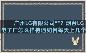 广州LG有限公司**？烟台LG电子厂怎么样待遇如何每天上几个小时的班