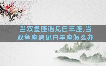 当双鱼座遇见白羊座,当双鱼座遇见白羊座怎么办