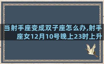 当射手座变成双子座怎么办,射手座女12月10号晚上23时上升星座是什么星座