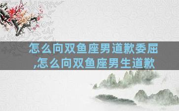 怎么向双鱼座男道歉委屈,怎么向双鱼座男生道歉
