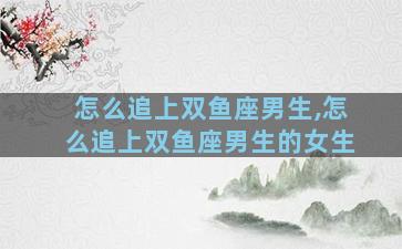怎么追上双鱼座男生,怎么追上双鱼座男生的女生