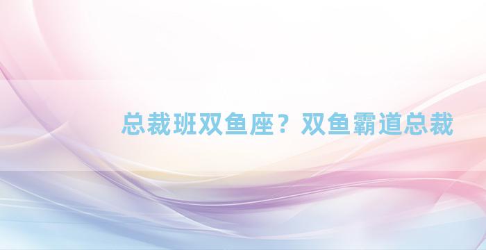 总裁班双鱼座？双鱼霸道总裁