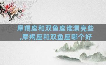 摩羯座和双鱼座谁漂亮些,摩羯座和双鱼座哪个好
