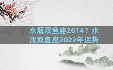 水瓶双鱼座2014？水瓶双鱼座2022年运势