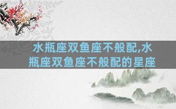 水瓶座双鱼座不般配,水瓶座双鱼座不般配的星座