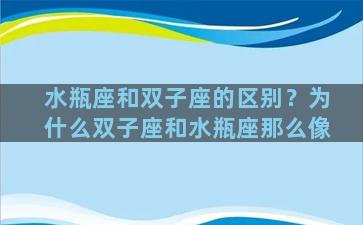 水瓶座和双子座的区别？为什么双子座和水瓶座那么像